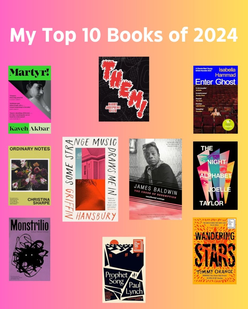White font on ombre backbround: My Top 10 Books of 2024. Including the covers for Kaveh Akbar's Martyr!; Harry Josephine Giles' Them!; Isabelle Hammad's Enter Ghost; Joelle Taylor's The Night Alphabet; Tommy Orange's Wandering Stars; Paul Lynch's Prophet Song; Gerardo Sámano Córdova's Monstrilio; Christina Sharpe's Orindary Notes; and at the centre is The Cross of Redemption by James Baldwin and Some Strange Music Draws Me In by Griffin Hansbury.